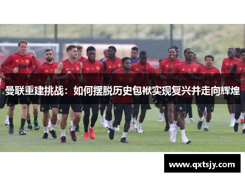 曼联重建挑战：如何摆脱历史包袱实现复兴并走向辉煌
