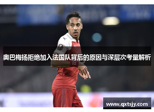 奥巴梅扬拒绝加入法国队背后的原因与深层次考量解析