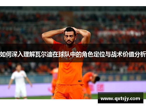 如何深入理解瓦尔迪在球队中的角色定位与战术价值分析